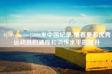 南充5000米中国纪录-随着更多优秀运动员的涌现和训练水平的提升
