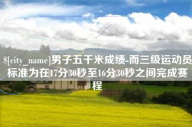 南充男子五千米成绩-而三级运动员标准为在17分30秒至16分30秒之间完成赛程