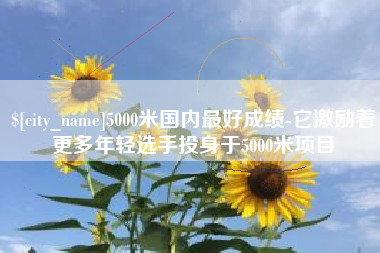 南充5000米国内最好成绩-它激励着更多年轻选手投身于5000米项目