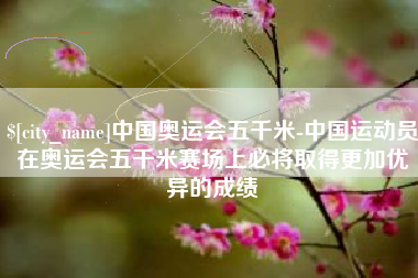南充中国奥运会五千米-中国运动员在奥运会五千米赛场上必将取得更加优异的成绩