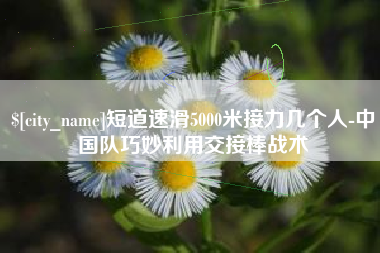 南充短道速滑5000米接力几个人-中国队巧妙利用交接棒战术