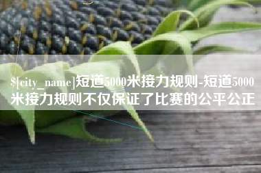 南充短道5000米接力规则-短道5000米接力规则不仅保证了比赛的公平公正