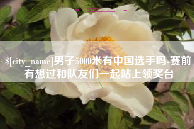 南充男子5000米有中国选手吗-赛前有想过和队友们一起站上领奖台