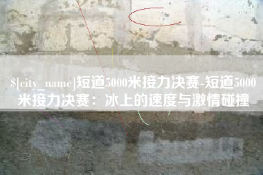 南充短道5000米接力决赛-短道5000米接力决赛：冰上的速度与激情碰撞