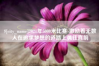 南充2021年5000米比赛-激励着无数人在追求梦想的道路上勇往直前