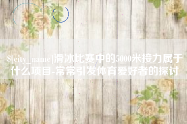 南充滑冰比赛中的5000米接力属于什么项目-常常引发体育爱好者的探讨