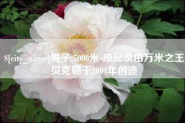 南充男子 5000米-原纪录由万米之王贝克勒于2004年创造