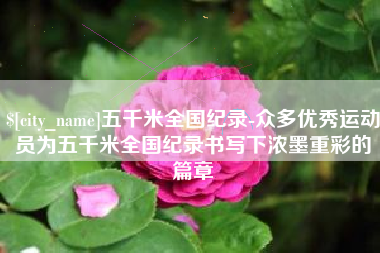 南充五千米全国纪录-众多优秀运动员为五千米全国纪录书写下浓墨重彩的篇章