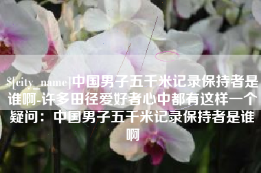 南充中国男子五千米记录保持者是谁啊-许多田径爱好者心中都有这样一个疑问：中国男子五千米记录保持者是谁啊