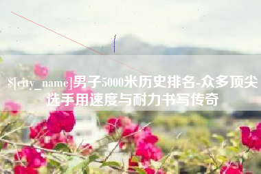 南充男子5000米历史排名-众多顶尖选手用速度与耐力书写传奇