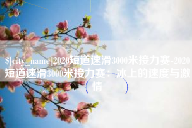 南充2020短道速滑3000米接力赛-2020短道速滑3000米接力赛：冰上的速度与激情