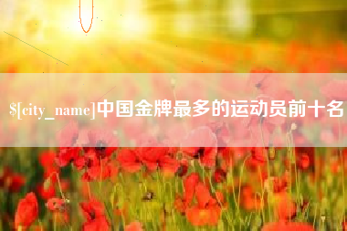 南充中国金牌最多的运动员前十名